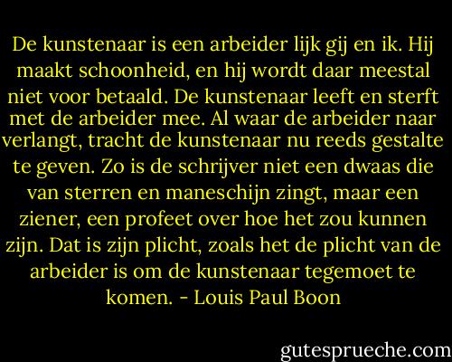 De kunstenaar is een arbeider lijk gij en ik. Hij maakt schoonheid, en hij wordt daar meestal niet voor betaald. De kunstenaar leeft en sterft met de arbeider mee. Al waar de arbeider naar verlangt, tracht de kunstenaar nu reeds gestalte te geven. Zo is de schrijver niet een dwaas die van sterren en maneschijn zingt, maar een ziener, een profeet over hoe het zou kunnen zijn. Dat is zijn plicht, zoals het de plicht van de arbeider is om de kunstenaar tegemoet te komen. - Louis Paul Boon