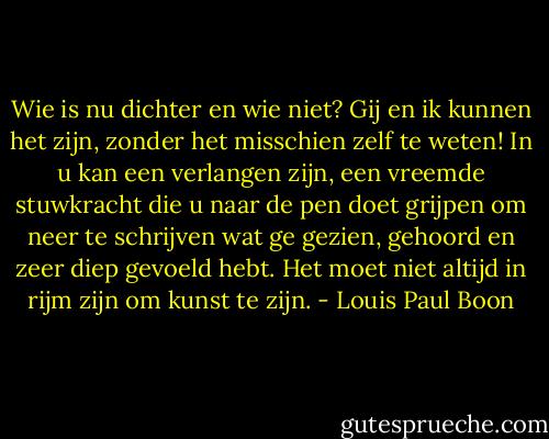 Wie is nu dichter en wie niet? Gij en ik kunnen het zijn, zonder het misschien zelf te weten! In u kan een verlangen zijn, een vreemde stuwkracht die u naar de pen doet grijpen om neer te schrijven wat ge gezien, gehoord en zeer diep gevoeld hebt. Het moet niet altijd in rijm zijn om kunst te zijn. - Louis Paul Boon