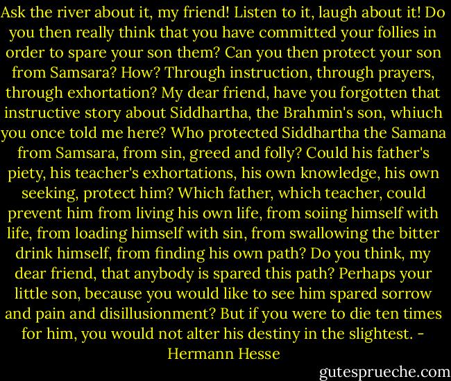 Ask the river about it, my friend! Listen to it, laugh about it! Do you then really think that you have committed your follies in order to spare your son them? Can you then protect your son from Samsara? How? Through instruction, through prayers, through exhortation? My dear friend, have you forgotten that instructive story about Siddhartha, the Brahmin's son, whiuch you once told me here? Who protected Siddhartha the Samana from Samsara, from sin, greed and folly? Could his father's piety, his teacher's exhortations, his own knowledge, his own seeking, protect him? Which father, which teacher, could prevent him from living his own life, from soiing himself with life, from loading himself with sin, from swallowing the bitter drink himself, from finding his own path? Do you think, my dear friend, that anybody is spared this path? Perhaps your little son, because you would like to see him spared sorrow and pain and disillusionment? But if you were to die ten times for him, you would not alter his destiny in the slightest. - Hermann Hesse