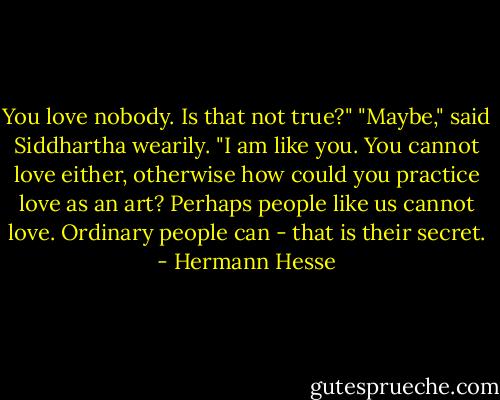 You love nobody. Is that not true?"<br />"Maybe," said Siddhartha wearily. "I am like you. You cannot love either, otherwise how could you practice love as an art? Perhaps people like us cannot love. Ordinary people can - that is their secret. - Hermann Hesse