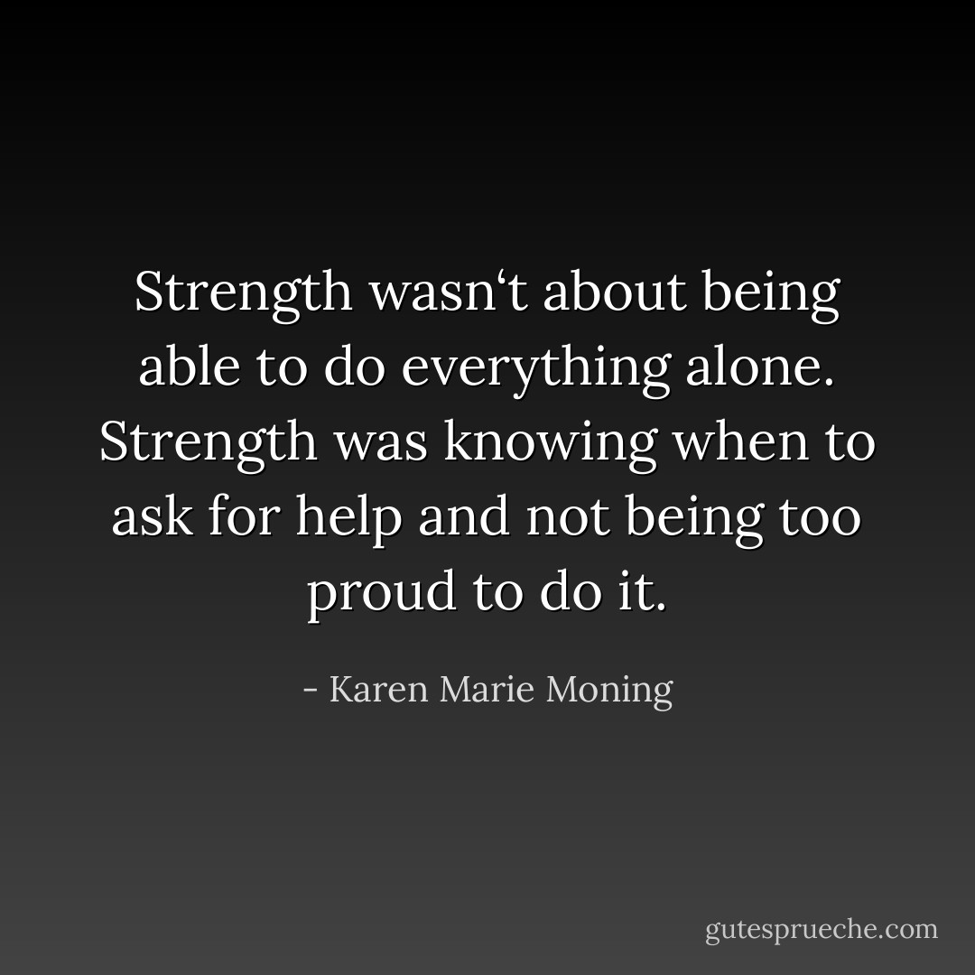 Strength wasn‘t about being able to do everything alone. Strength was knowing when to ask for help and not being too proud to do it. - Karen Marie Moning