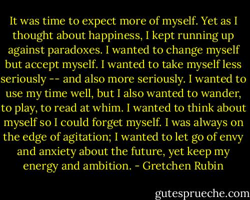 It was time to expect more of myself. Yet as I thought about happiness, I kept running up against paradoxes. I wanted to change myself but accept myself. I wanted to take myself less seriously -- and also more seriously. I wanted to use my time well, but I also wanted to wander, to play, to read at whim. I wanted to think about myself so I could forget myself. I was always on the edge of agitation; I wanted to let go of envy and anxiety about the future, yet keep my energy and ambition. - Gretchen Rubin