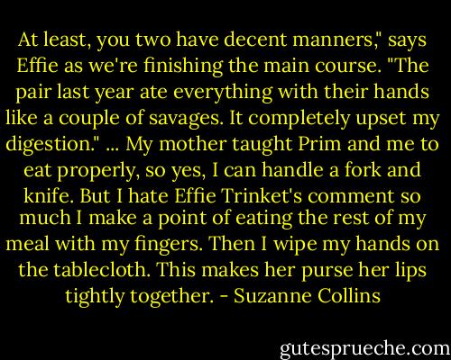 At least, you two have decent manners," says Effie as we're finishing the main course. "The pair last year ate everything with their hands like a couple of savages. It completely upset my digestion."<br />... My mother taught Prim and me to eat properly, so yes, I can handle a fork and knife. But I hate Effie Trinket's comment so much I make a point of eating the rest of my meal with my fingers. Then I wipe my hands on the tablecloth. This makes her purse her lips tightly together. - Suzanne Collins