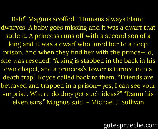 Bah!” Magnus scoffed. “Humans always blame dwarves. A baby goes missing and it was a dwarf that stole it. A princess runs off with a second son of a king and it was a dwarf who lured her to a deep prison. And when they find her with the prince—lo, she was rescued!<br />“A king is stabbed in the back in his own chapel, and a princess’s tower<br />is turned into a death trap,” Royce called back to them. “Friends are<br />betrayed and trapped in a prison—yes, I can see your surprise. Where do they get such ideas?”<br />“Damn his elven ears,” Magnus said. - Michael J. Sullivan