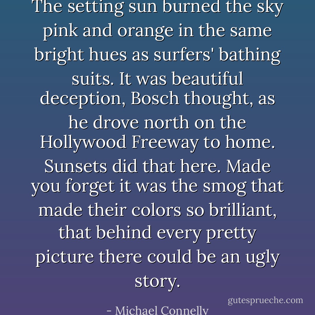 The setting sun burned the sky pink and orange in the same bright hues as surfers' bathing suits. It was beautiful deception, Bosch thought, as he drove north on the Hollywood Freeway to home. Sunsets did that here. Made you forget it was the smog that made their colors so brilliant, that behind every pretty picture there could be an ugly story. - Michael Connelly