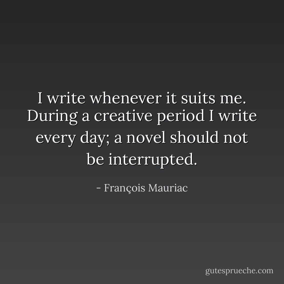 I write whenever it suits me. During a creative period I write every day; a novel should not be interrupted. - François Mauriac