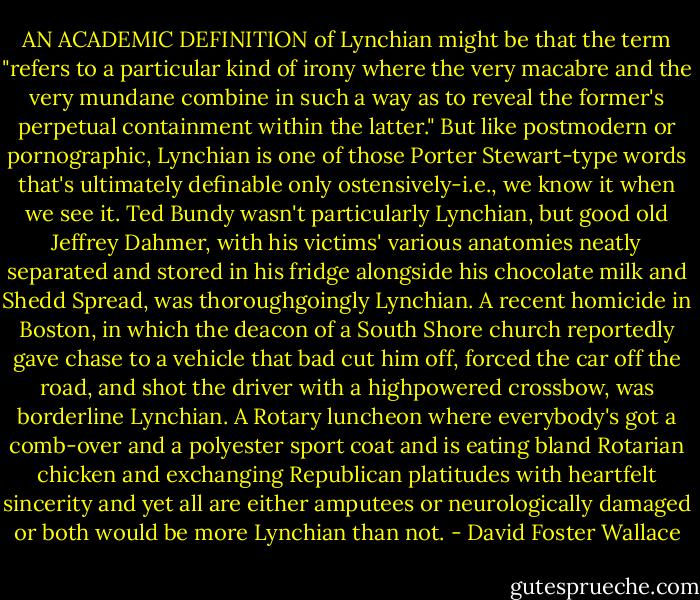 AN ACADEMIC DEFINITION of Lynchian might be that the term "refers to a particular kind of irony where the very macabre and the very mundane combine in such a way as to reveal the former's perpetual containment within the latter." But like postmodern or pornographic, Lynchian is one of those Porter Stewart-type words that's ultimately definable only ostensively-i.e., we know it when we see it. Ted Bundy wasn't particularly Lynchian, but good old Jeffrey Dahmer, with his victims' various anatomies neatly separated and stored in his fridge alongside his chocolate milk and Shedd Spread, was thoroughgoingly Lynchian. A recent homicide in Boston, in which the deacon of a South Shore church reportedly gave chase to a vehicle that bad cut him off, forced the car off the road, and shot the driver with a highpowered crossbow, was borderline Lynchian. A Rotary luncheon where everybody's got a comb-over and a polyester sport coat and is eating bland Rotarian chicken and exchanging Republican platitudes with heartfelt sincerity and yet all are either amputees or neurologically damaged or both would be more Lynchian than not. - David Foster Wallace