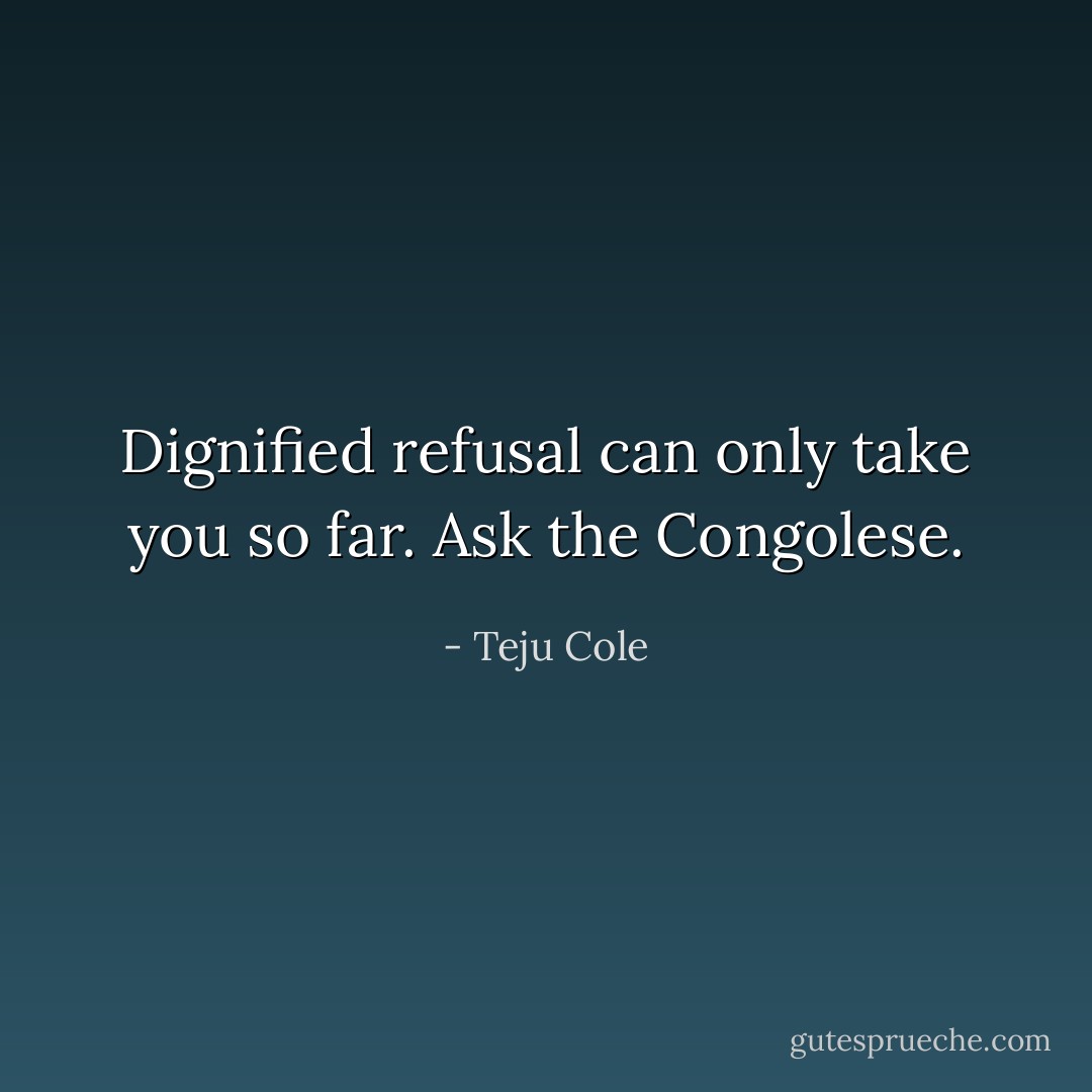Dignified refusal can only take you so far. Ask the Congolese. - Teju Cole