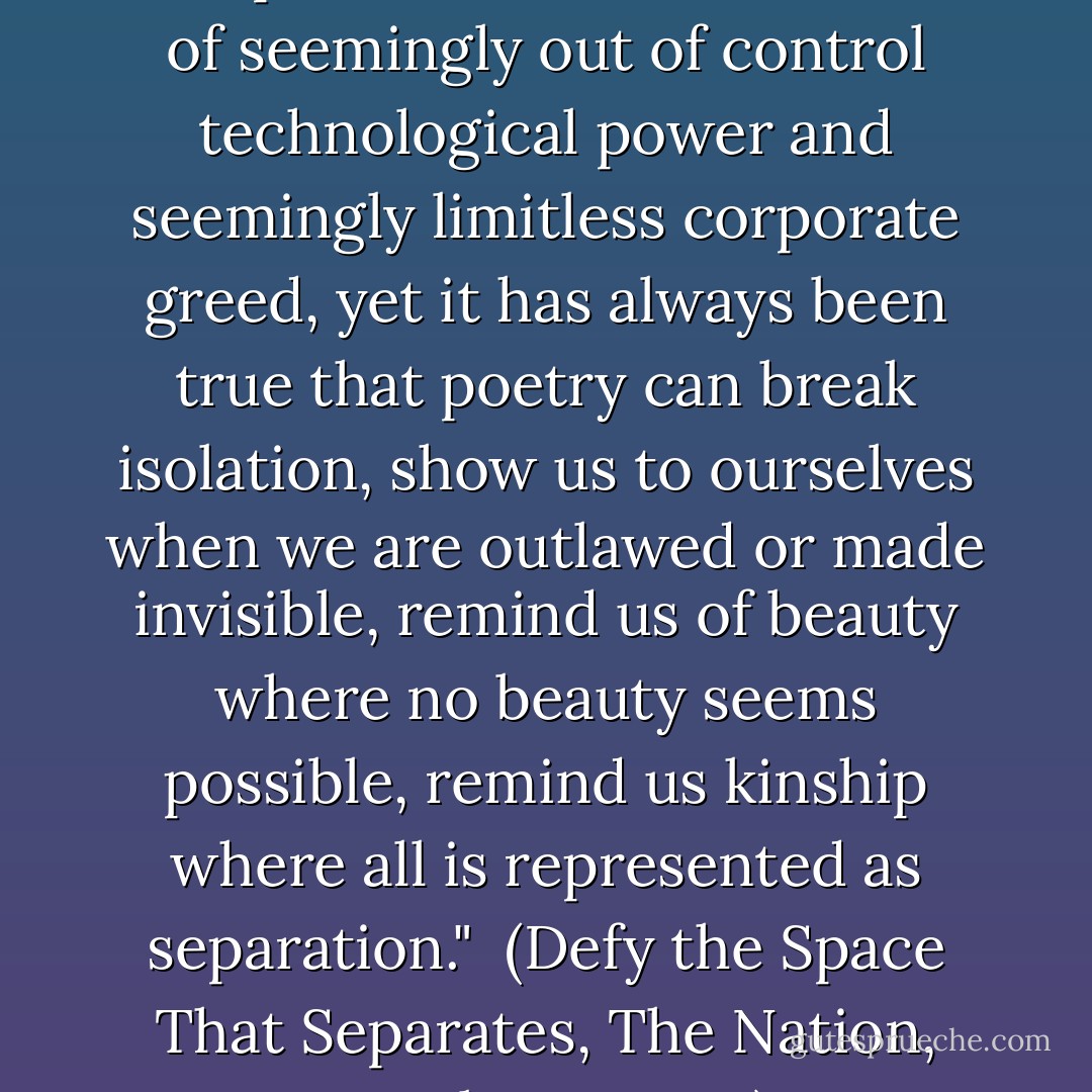 We may feel bitterly how little our poems can do in the face of seemingly out of control technological power and seemingly limitless corporate greed, yet it has always been true that poetry can break isolation, show us to ourselves when we are outlawed or made invisible, remind us of beauty where no beauty seems possible, remind us kinship where all is represented as separation."<br /><br />(<i>Defy the Space That Separates</i>, The Nation, October 7, 1996) - Adrienne Rich