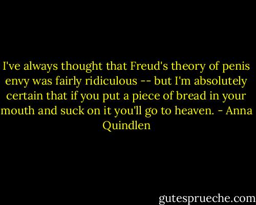 I've always thought that Freud's theory of penis envy was fairly ridiculous -- but I'm absolutely certain that if you put a piece of bread in your mouth and suck on it you'll go to heaven. - Anna Quindlen