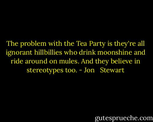 The problem with the Tea Party is they're all ignorant hillbillies who drink moonshine and ride around on mules. And they believe in stereotypes too. - Jon   Stewart