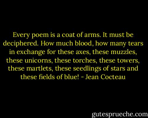 Every poem is a coat of arms. It must be deciphered. How much blood, how many tears in exchange for these axes, these muzzles, these unicorns, these torches, these towers, these martlets, these seedlings of stars and these fields of blue! - Jean Cocteau