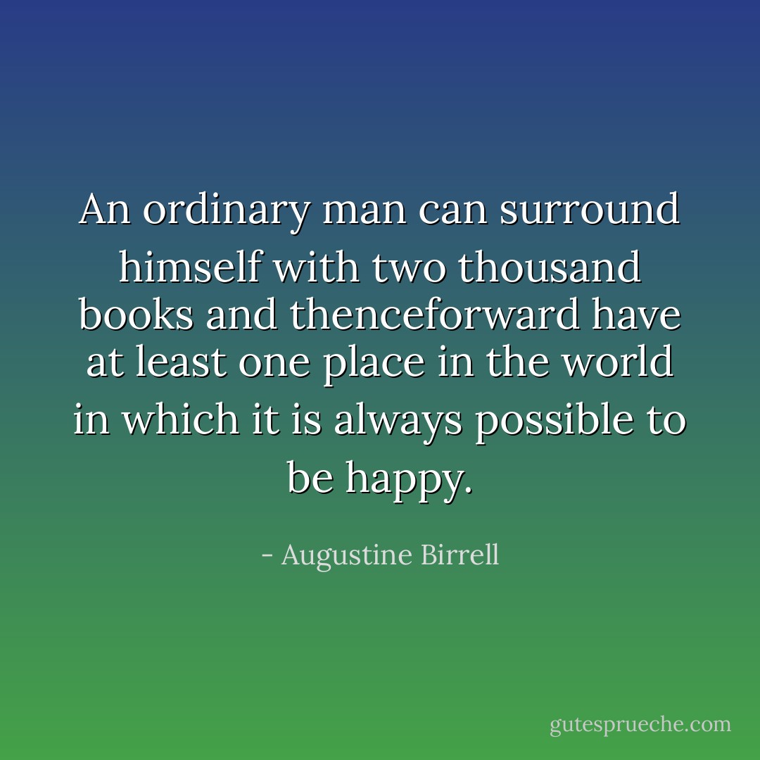 An ordinary man can surround himself with two thousand books and thenceforward have at least one place in the world in which it is always possible to be happy. - Augustine Birrell