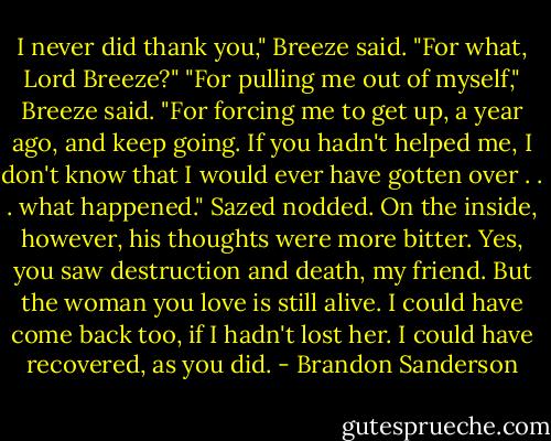 I never did thank you," Breeze said.<br />"For what, Lord Breeze?"<br />"For pulling me out of myself," Breeze said. "For forcing me to get up, a year ago, and keep going. If<br />you hadn't helped me, I don't know that I would ever have gotten over . . . what happened."<br />Sazed nodded. On the inside, however, his thoughts were more bitter. Yes, you saw destruction and<br />death, my friend. But the woman you love is still alive. I could have come back too, if I hadn't lost<br />her. I could have recovered, as you did. - Brandon Sanderson