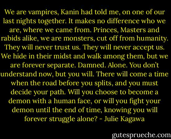 We are vampires, Kanin had told me, on one of our last nights together. It makes no difference who we are, where we came from. Princes, Masters and rabids alike, we are monsters, cut off from humanity. They will never trust us. They will never accept us. We hide in their midst and walk among them, but we are forever separate.<br />Damned. Alone. You don’t understand now, but you will. There will come a time when the road before you splits, and you must decide your path. Will you choose to become a demon with a human face, or will you fight your demon until the end of time, knowing you will forever struggle alone? - Julie Kagawa