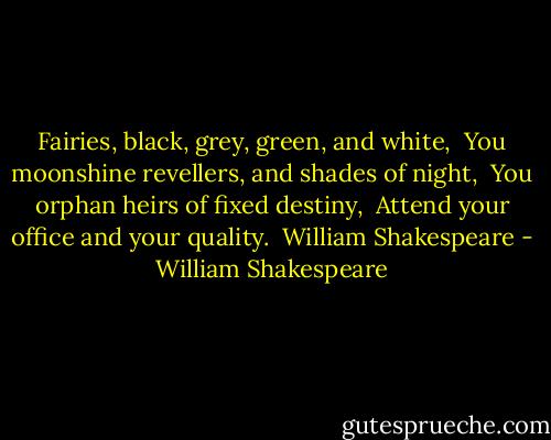 Fairies, black, grey, green, and white, <br />You moonshine revellers, and shades of night, <br />You orphan heirs of fixed destiny, <br />Attend your office and your quality. <br />William Shakespeare - William Shakespeare