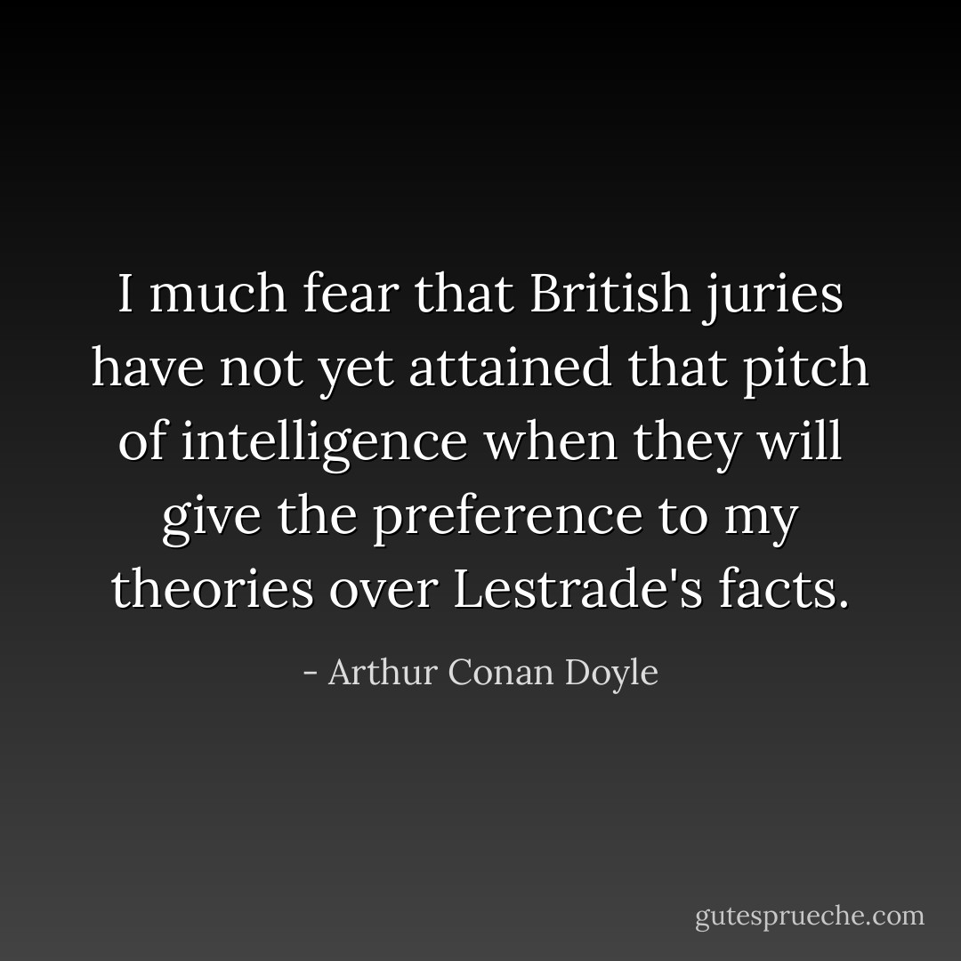 I much fear that British juries have not yet attained that pitch of intelligence when<br />they will give the preference to my theories over Lestrade's facts. - Arthur Conan Doyle