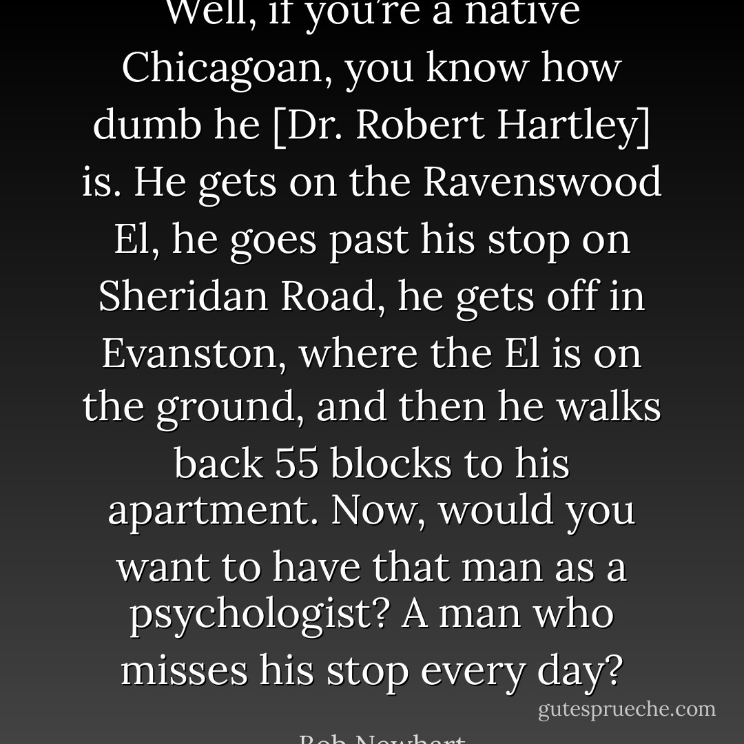 Well, if you’re a native Chicagoan, you know how dumb he [Dr. Robert Hartley] is. He gets on the Ravenswood El, he goes past his stop on Sheridan Road, he gets off in Evanston, where the El is on the ground, and then he walks back 55 blocks to his apartment. Now, would you want to have that man as a psychologist? A man who misses his stop every day? - Bob Newhart
