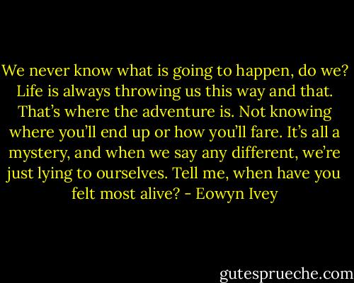 We never know what is going to happen, do we? Life is always throwing us this way and that. That’s where the adventure is. Not knowing where you’ll end up or how you’ll fare. It’s all a mystery, and when we say any different, we’re just lying to ourselves. Tell me, when have you felt most alive? - Eowyn Ivey