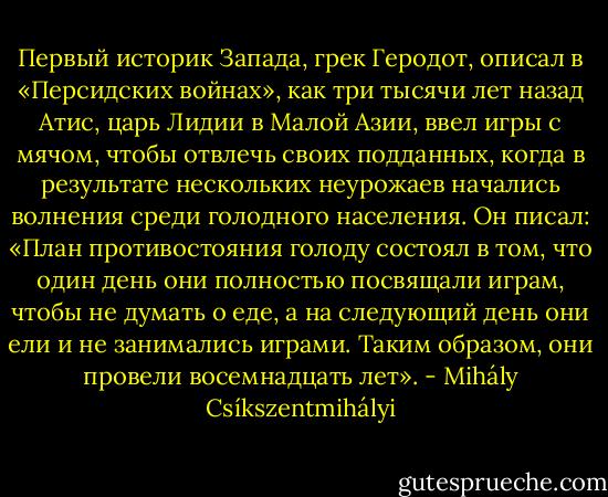Первый историк Запада, грек Геродот, описал в «Персидских войнах», как три тысячи лет назад Атис, царь Лидии в Малой Азии, ввел игры с мячом, чтобы отвлечь своих подданных, когда в результате нескольких неурожаев начались волнения среди голодного населения. Он писал: «План противостояния голоду состоял в том, что один день они полностью посвящали играм, чтобы не думать о еде, а на следующий день они ели и не занимались играми. Таким образом, они провели восемнадцать лет». - Mihály Csíkszentmihályi