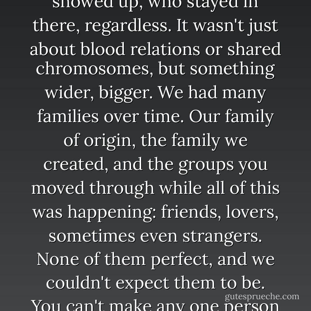 What is family? They were the people who claimed you. In good, in bad, in parts or in whole, they were the ones who showed up, who stayed in there, regardless. It wasn't just about blood relations or shared chromosomes, but something wider, bigger. We had many families over time. Our family of origin, the family we created, and the groups you moved through while all of this was happening: friends, lovers, sometimes even strangers. None of them perfect, and we couldn't expect them to be. You can't make any one person your world. The trick was to take what each could give you and build your world from it. - Sarah Dessen