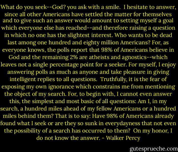 What do you seek--God? you ask with a smile.<br /><br />I hesitate to answer, since all other Americans have settled the matter for themselves and to give such an answer would amount to setting myself a goal which everyone else has reached--and therefore raising a question in which no one has the slightest interest. Who wants to be dead last among one hundred and eighty million Americans? For, as everyone knows, the polls report that 98% of Americans believe in God and the remaining 2% are atheists and agnostics--which leaves not a single percentage point for a seeker. For myself, I enjoy answering polls as much as anyone and take pleasure in giving intelligent replies to all questions.<br /><br />Truthfully, it is the fear of exposing my own ignorance which constrains me from mentioning the object of my search. For, to begin with, I cannot even answer this, the simplest and most basic of all questions: Am I, in my search, a hundred miles ahead of my fellow Americans or a hundred miles behind them? That is to say: Have 98% of Americans already found what I seek or are they so sunk in everydayness that not even the possibility of a search has occurred to them?<br /><br />On my honor, I do not know the answer. - Walker Percy
