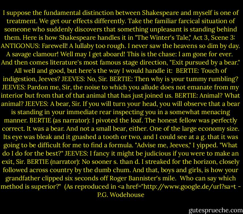 I suppose the fundamental distinction between Shakespeare and myself is one of treatment. We get our effects differently. Take the familiar farcical situation of someone who suddenly discovers that something unpleasant is standing behind them. Here is how Shakespeare handles it in "The Winter's Tale," Act 3, Scene 3:<br /><br />ANTIGONUS: Farewell! A lullaby too rough. I never saw the heavens so dim by day. A savage clamour! Well may I get aboard! This is the chase: I am gone for ever.<br /><br />And then comes literature's most famous stage direction, "Exit pursued by a bear." All well and good, but here's the way I would handle it:<br /><br />BERTIE: Touch of indigestion, Jeeves?<br />JEEVES: No, Sir.<br />BERTIE: Then why is your tummy rumbling?<br />JEEVES: Pardon me, Sir, the noise to which you allude does not emanate from my interior but from that of that animal that has just joined us.<br />BERTIE: Animal? What animal?<br />JEEVES: A bear, Sir. If you will turn your head, you will observe that a bear is standing in your immediate rear inspecting you in a somewhat menacing manner.<br />BERTIE (as narrator): I pivoted the loaf. The honest fellow was perfectly correct. It was a bear. And not a small bear, either. One of the large economy size. Its eye was bleak and it gnashed a tooth or two, and I could see at a g. that it was going to be difficult for me to find a formula. "Advise me, Jeeves," I yipped. "What do I do for the best?"<br />JEEVES: I fancy it might be judicious if you were to make an exit, Sir.<br />BERTIE (narrator): No sooner s. than d. I streaked for the horizon, closely followed across country by the dumb chum. And that, boys and girls, is how your grandfather clipped six seconds off Roger Bannister's mile.<br /><br />Who can say which method is superior?"<br /><br />(As reproduced in <a href="http://www.google.de/url?sa=t - P.G. Wodehouse