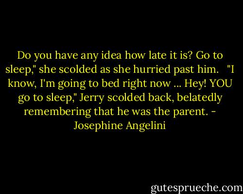 Do you have any idea how late it is? Go to sleep," she scolded as she hurried past him.<br /><br /> "I know, I'm going to bed right now ... Hey! YOU go to sleep," Jerry scolded back, belatedly remembering that he was the parent. - Josephine Angelini