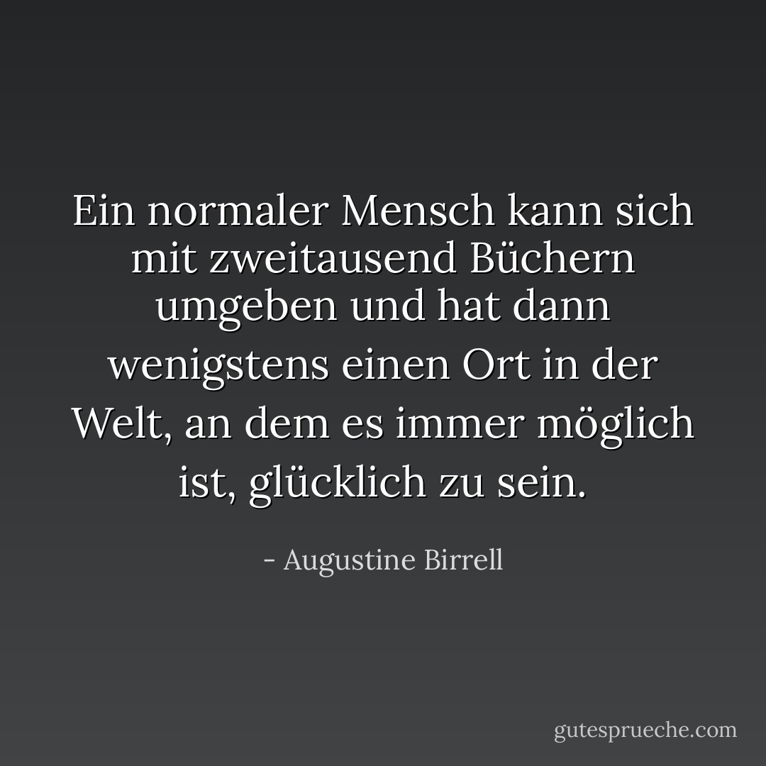 Ein normaler Mensch kann sich mit zweitausend Büchern umgeben und hat dann wenigstens einen Ort in der Welt, an dem es immer möglich ist, glücklich zu sein. - Augustine Birrell<