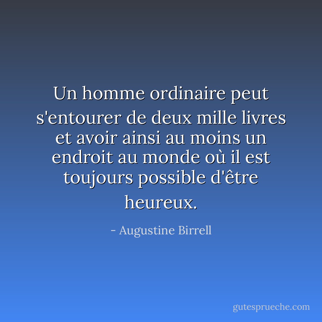 Un homme ordinaire peut s'entourer de deux mille livres et avoir ainsi au moins un endroit au monde où il est toujours possible d'être heureux. - Augustine Birrell