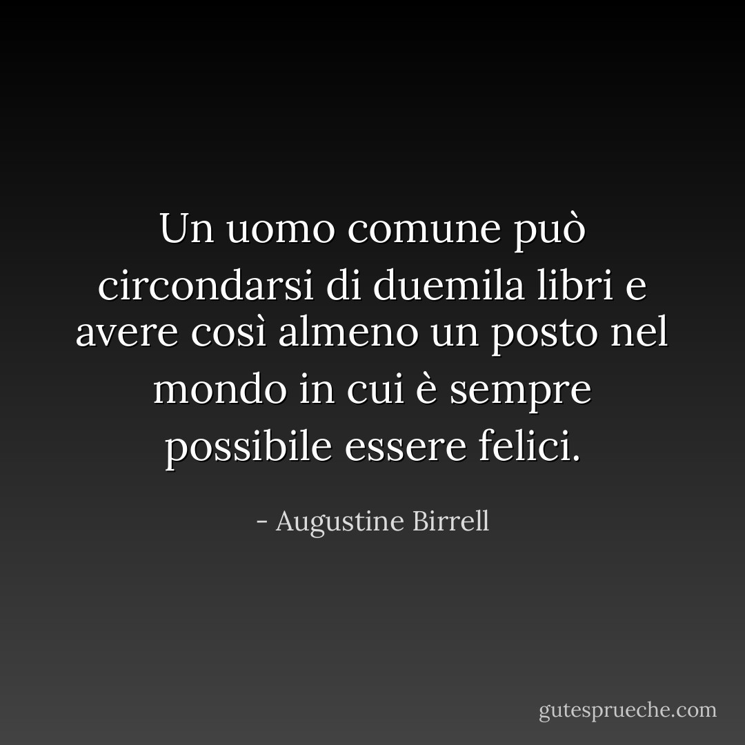 Un uomo comune può circondarsi di duemila libri e avere così almeno un posto nel mondo in cui è sempre possibile essere felici. - Augustine Birrell