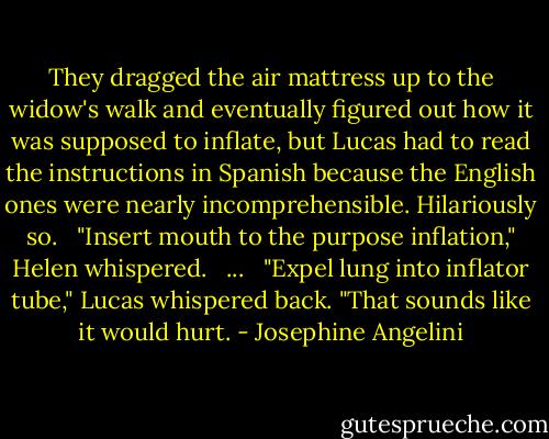 They dragged the air mattress up to the widow's walk and eventually figured out how it was supposed to inflate, but Lucas had to read the instructions in Spanish because the English ones were nearly incomprehensible. Hilariously so.<br /><br /> "Insert mouth to the purpose inflation," Helen whispered.<br /><br /> ...<br /><br /> "Expel lung into inflator tube," Lucas whispered back. "That sounds like it would hurt. - Josephine Angelini