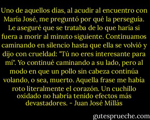 Uno de aquellos días, al acudir al encuentro con María José, me preguntó por qué la perseguía. Le aseguré que se trataba de lo que haría si fuera a morir al minuto siguiente. Continuamos caminando en silencio hasta que ella se volvió y dijo con crueldad: "Tú no eres interesante para mí". Yo continué caminando a su lado, pero al modo en que un pollo sin cabeza continúa volando, o sea, muerto. Aquella frase me había roto literalmente el corazón. Un cuchillo oxidado no habría tenido efectos más devastadores. - Juan José Millás