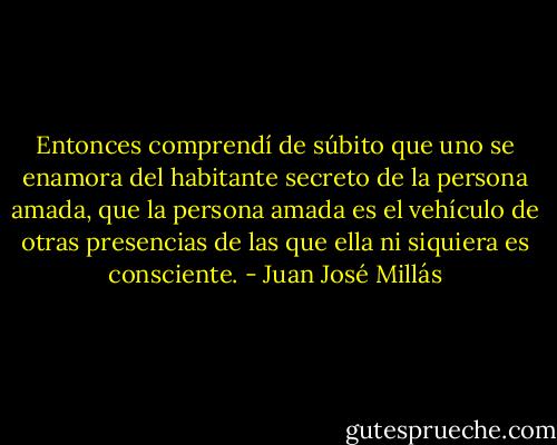 Entonces comprendí de súbito que uno se enamora del habitante secreto de la persona amada, que la persona amada es el vehículo de otras presencias de las que ella ni siquiera es consciente. - Juan José Millás