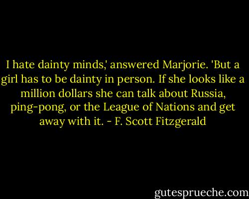 I hate dainty minds,' answered Marjorie. 'But a girl has to be dainty in person. If she looks like a million dollars she can talk about Russia, ping-pong, or the League of Nations and get away with it. - F. Scott Fitzgerald
