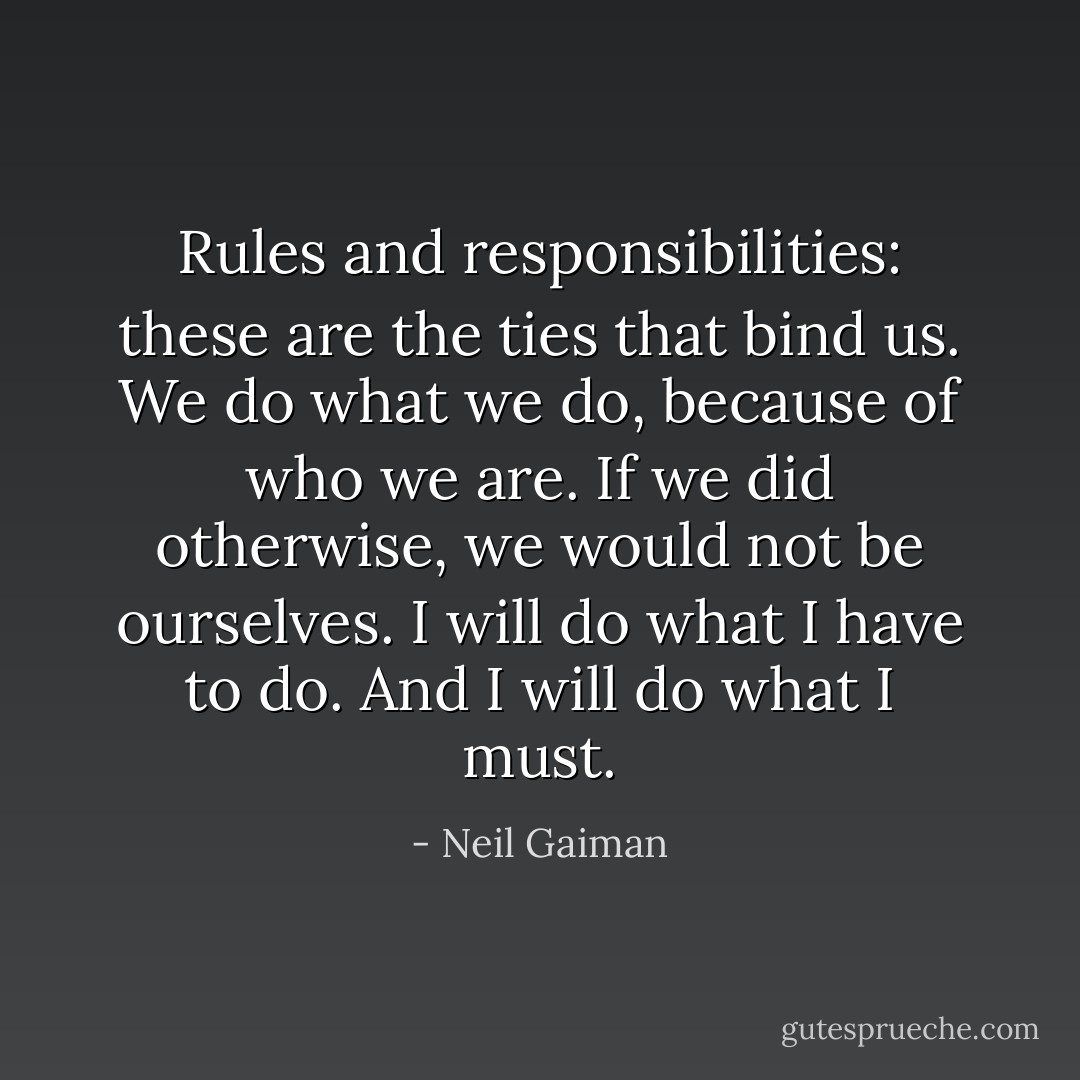 Rules and responsibilities: these are the ties that bind us. We do what we do, because of who we are. If we did otherwise, we would not be ourselves. I will do what I have to do. And I will do what I must. - Neil Gaiman