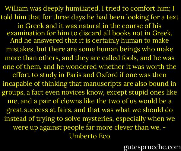 William was deeply humiliated. I tried to comfort him; I told him that for three days he had been looking for a text in Greek and it was natural in the course of his examination for him to discard all books not in Greek. And he answered that it is certainly human to make mistakes, but there are some human beings who make more than others, and they are called fools, and he was one of them, and he wondered whether it was worth the effort to study in Paris and Oxford if one was then incapable of thinking that manuscripts are also bound in groups, a fact even novices know, except stupid ones like me, and a pair of clowns like the two of us would be a great success at fairs, and that was what we should do instead of trying to solve mysteries, especially when we were up against people far more clever than we. - Umberto Eco