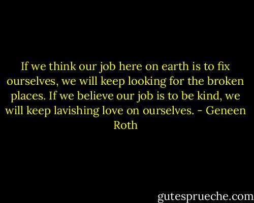 If we think our job here on earth is to fix ourselves, we will keep looking for the broken places. If we believe our job is to be kind, we will keep lavishing love on ourselves. - Geneen Roth
