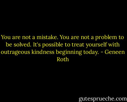 You are not a mistake. You are not a problem to be solved. It's possible to treat yourself with outrageous kindness beginning today. - Geneen Roth