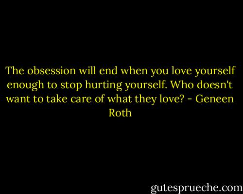 The obsession will end when you love yourself enough to stop hurting yourself. Who doesn't want to take care of what they love? - Geneen Roth