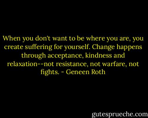 When you don't want to be where you are, you create suffering for yourself. Change happens through acceptance, kindness and relaxation--not resistance, not warfare, not fights. - Geneen Roth