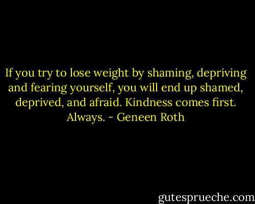 If you try to lose weight by shaming, depriving and fearing yourself, you will end up shamed, deprived, and afraid. Kindness comes first. Always. - Geneen Roth