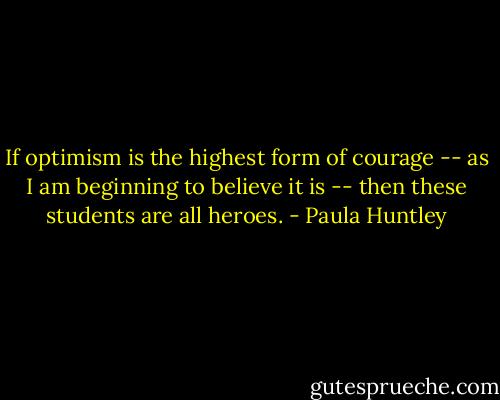 If optimism is the highest form of courage -- as I am beginning to believe it is -- then these students are all heroes. - Paula Huntley