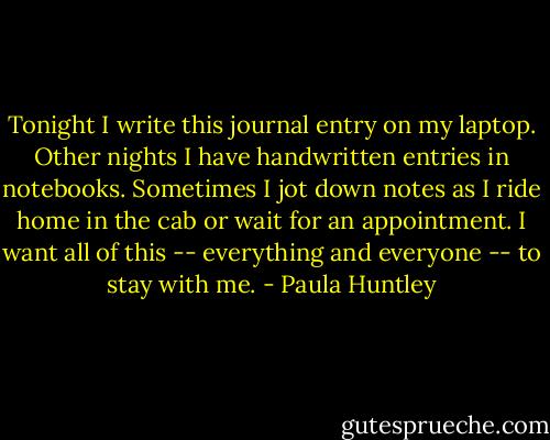Tonight I write this journal entry on my laptop. Other nights I have handwritten entries in notebooks. Sometimes I jot down notes as I ride home in the cab or wait for an appointment. I want all of this -- everything and everyone -- to stay with me. - Paula Huntley