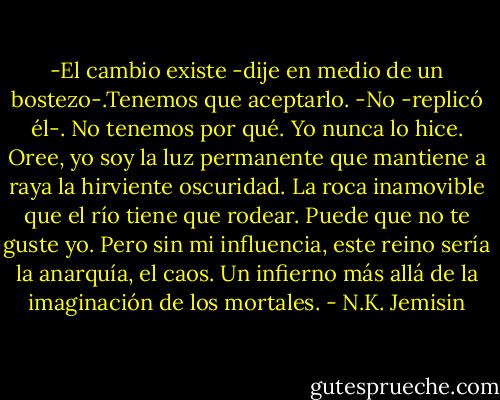 -El cambio existe -dije en medio de un bostezo-.Tenemos que aceptarlo.<br />-No -replicó él-. No tenemos por qué. Yo nunca lo hice. Oree, yo soy la luz permanente que mantiene a raya la hirviente oscuridad. La roca inamovible que el río tiene que rodear. Puede que no te guste yo. Pero sin mi influencia, este reino sería la anarquía, el caos. Un infierno más allá de la imaginación de los mortales. - N.K. Jemisin