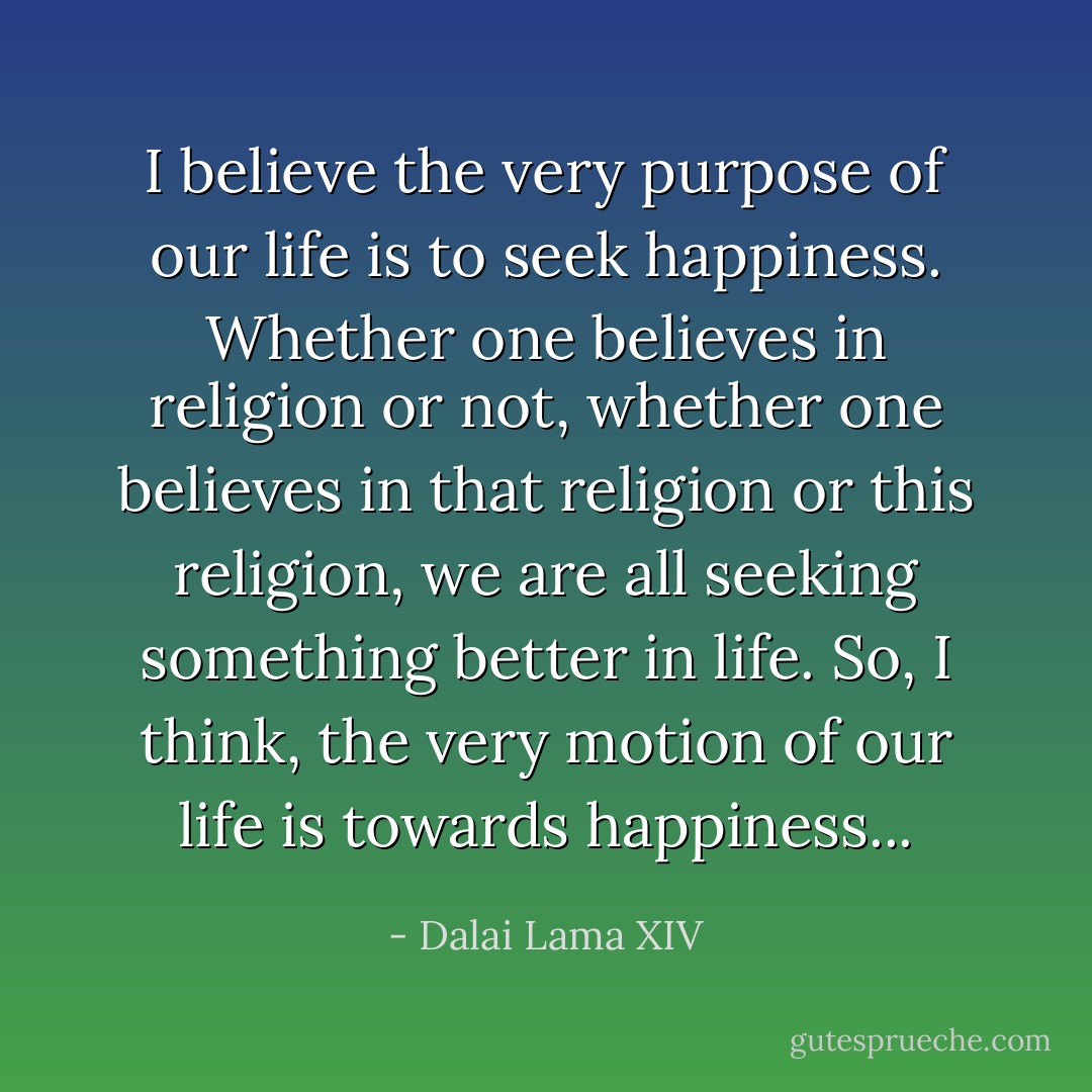 I believe the very purpose of our life is to seek happiness. Whether one believes in religion or not, whether one believes in that religion or this religion, we are all seeking something better in life. So, I think, the very motion of our life is towards happiness... - Dalai Lama XIV