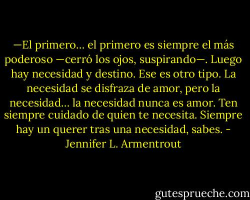 —El primero… el primero es siempre el más poderoso —cerró los ojos, suspirando—.<br />Luego hay necesidad y destino. Ese es otro tipo. La necesidad se disfraza de<br />amor, pero la necesidad… la necesidad nunca es amor. Ten siempre cuidado de quien<br />te necesita. Siempre hay un querer tras una necesidad, sabes. - Jennifer L. Armentrout