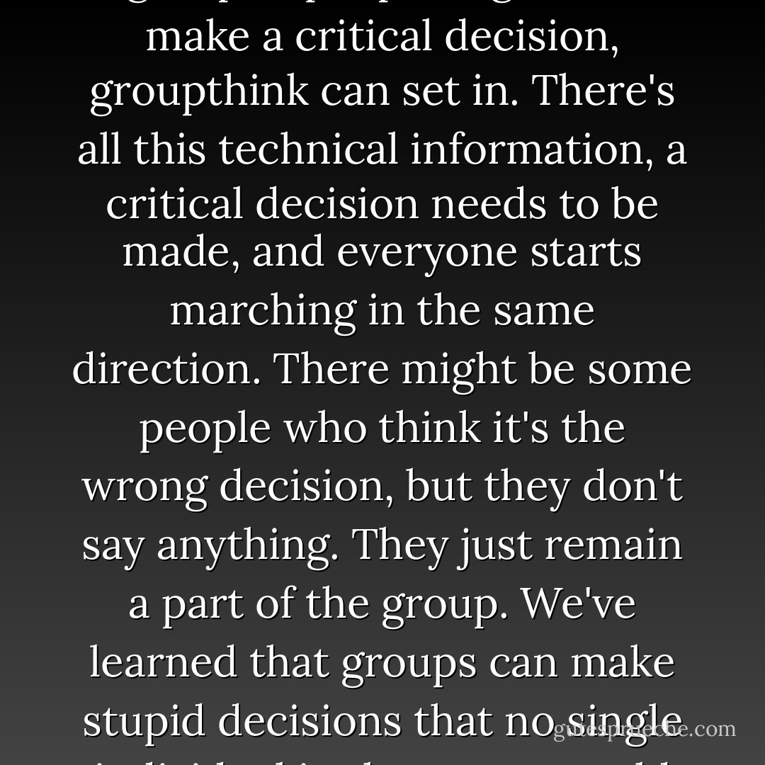 None of us is as dumb as all of us. It means that when you get a group of people together to make a critical decision, groupthink can set in. There's all this technical information, a critical decision needs to be made, and everyone starts marching in the same direction. There might be some people who think it's the wrong decision, but they don't say anything. They just remain a part of the group. We've learned that groups can make stupid decisions that no single individual in the group would make. - Gabrielle Giffords
