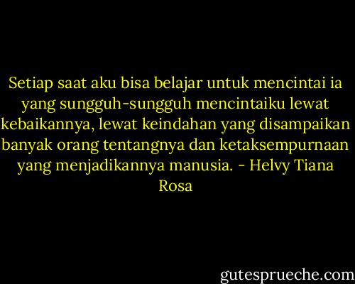 Setiap saat aku bisa belajar untuk mencintai ia yang sungguh-sungguh mencintaiku lewat kebaikannya, lewat keindahan yang disampaikan banyak orang tentangnya dan ketaksempurnaan yang menjadikannya manusia. - Helvy Tiana Rosa