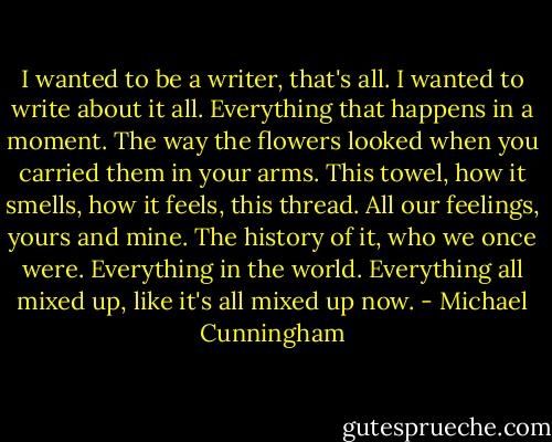 I wanted to be a writer, that's all. I wanted to write about it all. Everything that happens in a moment. The way the flowers looked when you carried them in your arms. This towel, how it smells, how it feels, this thread. All our feelings, yours and mine. The history of it, who we once were. Everything in the world. Everything all mixed up, like it's all mixed up now. - Michael Cunningham